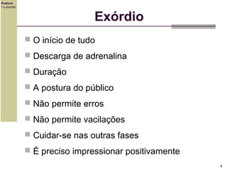 Postura
• o exórdio

Exórdio
 O início de tudo
 Descarga de adrenalina
 Duração
 A postura do público
 Não permite erros
 Não permite vacilações
 Cuidar-se nas outras fases
 É preciso impressionar positivamente
8

 