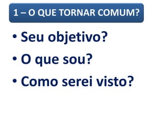 1 – O QUE TORNAR COMUM?
• Seu objetivo?
• O que sou?
• Como serei visto?
 