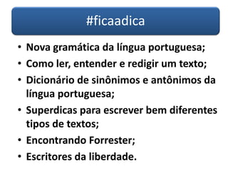 #ficaadica
• Nova gramática da língua portuguesa;
• Como ler, entender e redigir um texto;
• Dicionário de sinônimos e antônimos da
língua portuguesa;
• Superdicas para escrever bem diferentes
tipos de textos;
• Encontrando Forrester;
• Escritores da liberdade.
 