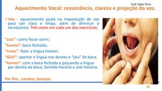 Prof. Fábio Terra
10
Aquecimento Vocal: ressonância, clareza e projeção da voz.
Voz - aquecimento ajuda na impostação de voz
para sair clara e limpa, além de diminuir o
nervosismo. Três vezes em cada um dos exercícios;
“zzzz”: como fosse sorrir;
“humm”: boca fechada;
“rreee”: fazer a língua tremer;
“Giiiii”: apertar a língua nos dentes e “céu” da boca.
“humm”: com a boca fechada e passando a língua
por dentro da boca; Sentido horário e anti-horário.
Por fim...caretas, bocejos.
 