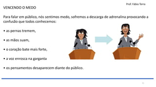 Prof. Fábio Terra
VENCENDO O MEDO
Para falar em público, nós sentimos medo, sofremos a descarga de adrenalina provocando a
confusão que todos conhecemos:
• as pernas tremem,
• as mãos suam,
• o coração bate mais forte,
• a voz enrosca na garganta
• os pensamentos desaparecem diante do público.
11
 