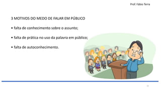Prof. Fábio Terra
12
3 MOTIVOS DO MEDO DE FALAR EM PÚBLICO
• falta de conhecimento sobre o assunto;
• falta de prática no uso da palavra em público;
• falta de autoconhecimento.
 