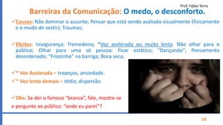 Prof. Fábio Terra
14
Barreiras da Comunicação: O medo, o desconforto.
Causas: Não dominar o assunto; Pensar que está sendo avaliado visualmente (fisicamente
e o modo de vestir); Traumas;
Efeitos: Insegurança; Tremedeira; *Voz acelerada ou muito lenta. Não olhar para o
público; Olhar para uma só pessoa: Ficar estático; “Dançando”; Pensamento
desordenado; “Friozinho” na barriga; Boca seca;
* Voz Acelerada = tropeços, ansiedade.
* Voz lenta demais = tédio, dispersão.
Obs: Se der o famoso “branco”, fale, mostre-se
e pergunte ao público: “onde eu parei”?
 