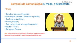 Prof. Fábio Terra
15
Barreiras da Comunicação: O medo, o desconforto.
Dicas:
 Estude o assunto; Pesquise;
 Introdução correta; Conquiste a plateia;
 Conheça seu público;
 Filmar/Gravar ;
 Fale na frente de um espelho grande;
 Pauta – “cola”;
 Descanse; Durma;
Obs: Não é medo de falar em público. É medo de ERRAR em público.
Desconforto (inconsciente) – “todo mundo reparando em mim”.
 