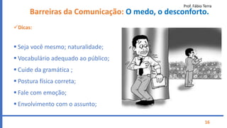 Prof. Fábio Terra
16
Barreiras da Comunicação: O medo, o desconforto.
Dicas:
 Seja você mesmo; naturalidade;
 Vocabulário adequado ao público;
 Cuide da gramática ;
 Postura física correta;
 Fale com emoção;
 Envolvimento com o assunto;
 