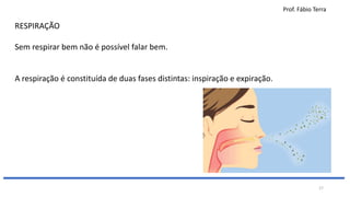 Prof. Fábio Terra
17
RESPIRAÇÃO
Sem respirar bem não é possível falar bem.
A respiração é constituída de duas fases distintas: inspiração e expiração.
 