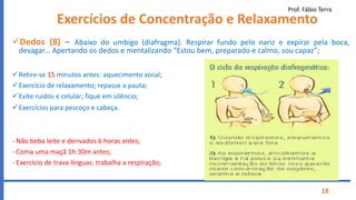 Prof. Fábio Terra
18
Exercícios de Concentração e Relaxamento
Dedos (8) – Abaixo do umbigo (diafragma). Respirar fundo pelo nariz e expirar pela boca,
devagar... Apertando os dedos e mentalizando “Estou bem, preparado e calmo, sou capaz”;
Retire-se 15 minutos antes: aquecimento vocal;
Exercício de relaxamento; repasse a pauta;
Evite ruídos e celular; fique em silêncio;
Exercícios para pescoço e cabeça.
- Não beba leite e derivados 6 horas antes;
- Coma uma maçã 1h:30m antes;
- Exercício de trava-línguas: trabalha a respiração;
 
