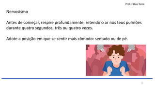 Prof. Fábio Terra
19
Nervosismo
Antes de começar, respire profundamente, retendo o ar nos teus pulmões
durante quatro segundos, três ou quatro vezes.
Adote a posição em que se sentir mais cômodo: sentado ou de pé.
 