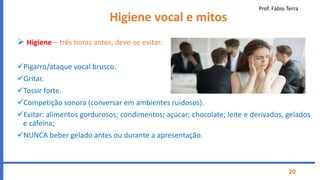 Prof. Fábio Terra
20
Higiene vocal e mitos
 Higiene – três horas antes, deve-se evitar:
Pigarro/ataque vocal brusco.
Gritar.
Tossir forte.
Competição sonora (conversar em ambientes ruidosos).
Evitar: alimentos gordurosos; condimentos; açúcar; chocolate; leite e derivados, gelados
e cafeína;
NUNCA beber gelado antes ou durante a apresentação.
 