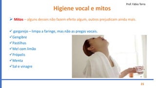 Prof. Fábio Terra
21
Higiene vocal e mitos
 Mitos – alguns desses não fazem efeito algum, outros prejudicam ainda mais.
 gargarejo – limpa a faringe, mas não as pregas vocais.
Gengibre
Pastilhas
Mel com limão
Própolis
Menta
Sal e vinagre
 