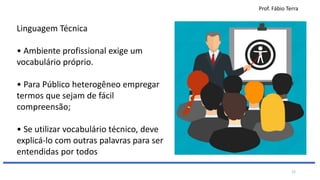 Prof. Fábio Terra
22
Linguagem Técnica
• Ambiente profissional exige um
vocabulário próprio.
• Para Público heterogêneo empregar
termos que sejam de fácil
compreensão;
• Se utilizar vocabulário técnico, deve
explicá-lo com outras palavras para ser
entendidas por todos
 