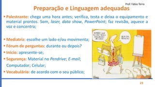 Prof. Fábio Terra
23
Preparação e Linguagem adequadas
 Palestrante: chega uma hora antes; verifica, testa e deixa o equipamento e
material prontos. Som, laser, data show, PowerPoint; faz revisão, aquece a
voz e concentra;
 Mediatriz: escolhe um lado e/ou movimenta;
 Fórum de perguntas: durante ou depois?
 Início: apresente-se;
 Segurança: Material no Pendrive; E-mail;
Computador; Celular;
 Vocabulário: de acordo com o seu público;
 