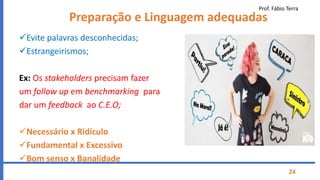 Prof. Fábio Terra
24
Preparação e Linguagem adequadas
Evite palavras desconhecidas;
Estrangeirismos;
Ex: Os stakeholders precisam fazer
um follow up em benchmarking para
dar um feedback ao C.E.O;
Necessário x Ridículo
Fundamental x Excessivo
Bom senso x Banalidade
 