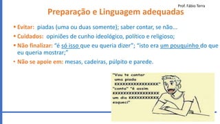 Prof. Fábio Terra
25
Preparação e Linguagem adequadas
 Evitar: piadas (uma ou duas somente); saber contar, se não...
 Cuidados: opiniões de cunho ideológico, político e religioso;
 Não finalizar: “é só isso que eu queria dizer”; “isto era um pouquinho do que
eu queria mostrar;”
• Não se apoie em: mesas, cadeiras, púlpito e parede.
 