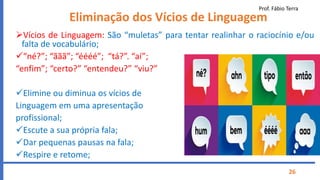 Prof. Fábio Terra
26
Eliminação dos Vícios de Linguagem
Vícios de Linguagem: São “muletas” para tentar realinhar o raciocínio e/ou
falta de vocabulário;
“né?”; “ããã”; “éééé”; “tá?”. “aí”;
“enfim”; “certo?” “entendeu?” “viu?”
Elimine ou diminua os vícios de
Linguagem em uma apresentação
profissional;
Escute a sua própria fala;
Dar pequenas pausas na fala;
Respire e retome;
 