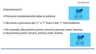 Prof. Fábio Terra
27
A boa pronuncia
• Pronuncie completamente todas as palavras
• não omita a pronúncia dos "s" e "r" finais e dos "i" intermediários.
• Por exemplo, fale primeiro janeiro, terceiro, precisar, trazer, levamos
e não primero janero, tercero, precisá, trazê, levamo.
 