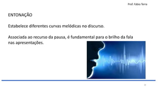 Prof. Fábio Terra
28
ENTONAÇÃO
Estabelece diferentes curvas melódicas no discurso.
Associada ao recurso da pausa, é fundamental para o brilho da fala
nas apresentações.
 