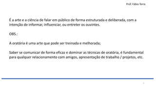 Prof. Fábio Terra
3
É a arte e a ciência de falar em público de forma estruturada e deliberada, com a
intenção de informar, influenciar, ou entreter os ouvintes.
OBS.:
A oratória é uma arte que pode ser treinada e melhorada;
Saber se comunicar de forma eficaz e dominar as técnicas de oratória, é fundamental
para qualquer relacionamento com amigos, apresentação de trabalho / projetos, etc.
 