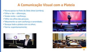 A Comunicação Visual com a Plateia
Nunca passe na frete do Data show (sombra);
Olhar e Ver – diferenças;
Andar ereto = confiança;
Olhe nos olhos das pessoas;
Movimente-se com confiança e serenidade;
Busque toda a plateia com os olhos;
Sorria: espontaneamente;
Movimente-se com confiança e serenidade​
Olhe nos olhos​
Olhe nos olhos​
Olhe nos olhos​
31
 