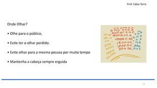 Prof. Fábio Terra
32
Onde Olhar?
• Olhe para o público,
• Evite ter o olhar perdido.
• Evite olhar para a mesma pessoa por muito tempo
• Mantenha a cabeça sempre erguida
 