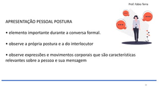 Prof. Fábio Terra
38
APRESENTAÇÃO PESSOAL POSTURA
• elemento importante durante a conversa formal.
• observe a própria postura e a do interlocutor
• observe expressões e movimentos corporais que são características
relevantes sobre a pessoa e sua mensagem
 