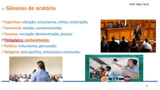 Prof. Fábio Terra
4
 Gêneros de oratória
Esportiva: vibração, entusiasmo, crítica; aceleração;
Comercial: vendas, convencimento;
Forense: narração, demonstração, provas;
Pedagógica: conhecimento;
Política: entusiasmo, persuasão;
Religiosa: tom pacífico, entusiasta e constante;
 