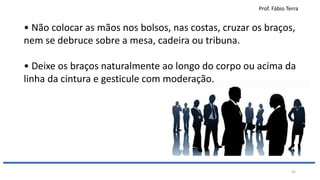 Prof. Fábio Terra
42
• Não colocar as mãos nos bolsos, nas costas, cruzar os braços,
nem se debruce sobre a mesa, cadeira ou tribuna.
• Deixe os braços naturalmente ao longo do corpo ou acima da
linha da cintura e gesticule com moderação.
 