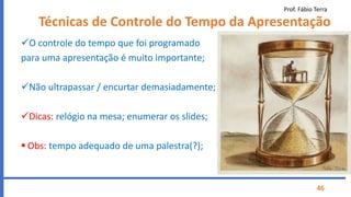 Prof. Fábio Terra
46
Técnicas de Controle do Tempo da Apresentação
O controle do tempo que foi programado
para uma apresentação é muito importante;
Não ultrapassar / encurtar demasiadamente;
Dicas: relógio na mesa; enumerar os slides;
 Obs: tempo adequado de uma palestra(?);
 