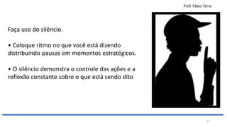 Prof. Fábio Terra
47
Faça uso do silêncio.
• Coloque ritmo no que você está dizendo
distribuindo pausas em momentos estratégicos.
• O silêncio demonstra o controle das ações e a
reflexão constante sobre o que está sendo dito
 