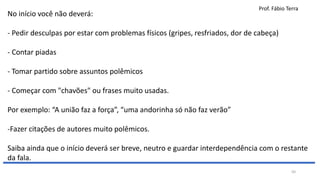 Prof. Fábio Terra
50
No início você não deverá:
- Pedir desculpas por estar com problemas físicos (gripes, resfriados, dor de cabeça)
- Contar piadas
- Tomar partido sobre assuntos polêmicos
- Começar com "chavões" ou frases muito usadas.
Por exemplo: “A união faz a força”, “uma andorinha só não faz verão”
-Fazer citações de autores muito polêmicos.
Saiba ainda que o início deverá ser breve, neutro e guardar interdependência com o restante
da fala.
 