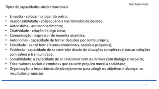 Prof. Fábio Terra
52
Tipos de capacidades sócio emocionais
• Empatia - colocar no lugar do outro;
• Responsabilidade - consequência nas tomadas de decisão;
• Autoestima - autoconhecimento;
• Criatividade - criação de algo novo;
• Comunicação - expressar de maneira assertiva;
• Autonomia - capacidade de tomar decisões por conta própria;
• Felicidade - sentir bem (fatores emocionais, sociais e psíquicos);
• Paciência - capacidade de se controlar diante de situações complexas e buscar soluções
com calma e tranquilidade;
• Sociabilidade: a capacidade de se relacionar com os demais com dialogo e respeito;
• Ética: valores sociais e condutas que causem prejuízo moral a sociedade;
• Organização: a importância do planejamento para atingir os objetivos e alcançar os
resultados propostos.
 