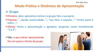 Prof. Fábio Terra
56
Modo Prático e Dinâmico de Apresentação
 Grupo
 Primeiro: abre; apresenta o tema e o grupo; fala a sua parte;
 Próximo: “...dando continuidade...”; “vou falar a respeito...” “minha parte é
sobre...”;
 Último: Fecha a apresentação e agradece: pergunta; conta mentalmente
“1,2,3”;
Obs: o que estiver apresentando
fica um passo a frente do grupo;
 