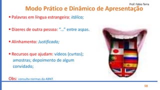 Prof. Fábio Terra
58
Modo Prático e Dinâmico de Apresentação
 Palavras em língua estrangeira: itálico;
 Dizeres de outra pessoa: “...” entre aspas.
 Alinhamento: Justificado;
 Recursos que ajudam: vídeos (curtos);
amostras; depoimento de algum
convidado;
Obs: consulta normas da ABNT.
 