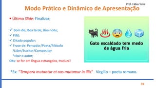Prof. Fábio Terra
59
Modo Prático e Dinâmico de Apresentação
 Último Slide: Finalizar;
 Bom dia; Boa tarde; Boa noite;
 FIM;
 Ditado popular;
 Frase de: Pensador/Poeta/Filósofo
/Líder/Escritor/Compositor
*citar o autor;
Obs: se for em língua estrangeira, traduza!
*Ex: “Tempora mutantur et nos mutamur in illis” Virgílio – poeta romano.
 