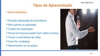 Prof. Fábio Terra
62
Tipos de Apresentação
Com microfone
Posição adequada do microfone;
Mais perto ou afastado;
Cuidar da respiração;
Pauta (se houver) pode ficar sobre a mesa;
Trocar o microfone de mão;
Com fio: cuidados;
Movimentar-se no palco;
 