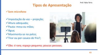 Prof. Fábio Terra
63
Tipos de Apresentação
Sem microfone
Impostação da voz – projeção;
Altura adequada;
Pauta: mesa ou mãos;
Água;
Movimenta-se no palco;
Tirar ou por casaco de frio?;
Obs: é raro; espaço pequeno; poucas pessoas;
 