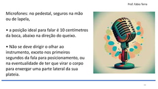 Prof. Fábio Terra
64
Microfones: no pedestal, seguros na mão
ou de lapela,
• a posição ideal para falar é 10 centímetros
da boca, abaixo na direção do queixo.
• Não se deve dirigir o olhar ao
instrumento, exceto nos primeiros
segundos da fala para posicionamento, ou
na eventualidade de ter que virar o corpo
para enxergar uma parte lateral da sua
plateia.
 
