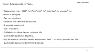 Prof. Fábio Terra
65
Técnicas de Apresentação em Público
• Acabe com os vícios - “ãããã”, “né”, “tá”, “certo”, “aí”, “entendeu”, “eu acho que”, etc.
• Nunca se desespere.
• Fale com entusiasmo.
• Observe o nível intelectual dos ouvintes.
• A postura é fundamental.
• Use a roupa certa.
• Cuidado com o volume da voz e o ritmo da fala.
• Cuidado com a pronúncia da palavra.
• Não inicie pedindo desculpas e nunca termine com a frase “... era só isso que tinha para falar.”
• Cuidado com as maneiras de terminar o discurso.
 