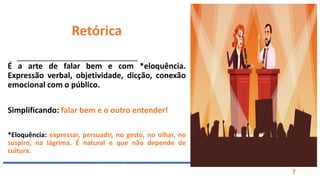 Prof. Fábio Terra
7
Retórica
É a arte de falar bem e com *eloquência.
Expressão verbal, objetividade, dicção, conexão
emocional com o público.
Simplificando: falar bem e o outro entender!
*Eloquência: expressar, persuadir, no gesto, no olhar, no
suspiro, na lágrima. É natural e que não depende de
cultura.ol, no gesto, na lágrima, no suspiro e até no
silêncio. É a faculdade natural que independe de cultura
 