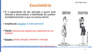 Prof. Fábio Terra
9
Escutatória
É a capacidade de dar atenção a quem está
falando e desenvolver a habilidade de acolher
verdadeiramente o que os outros dizem.
 Simplificando: escutar a outra pessoa!
Ouvir: processo de audição que independe de sua
vontade.
Escutar: prestar atenção, entender e interagir.
https://youtu.be/GCcmXL4CadM?si=8pX1u-8s1QcZW18L (vídeo 1:08) escutatória.
 