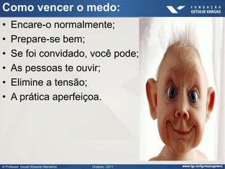Como vencer o medo:
•    Encare-o normalmente;
•    Prepare-se bem;
•    Se foi convidado, você pode;
•    As pessoas te ouvir;
•    Elimine a tensão;
•    A prática aperfeiçoa.




© Professor Doutor Eduardo Marostica   Oratória - 2011
 