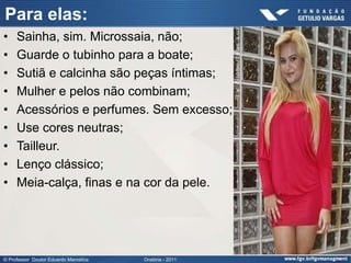 Para elas:
•    Sainha, sim. Microssaia, não;
•    Guarde o tubinho para a boate;
•    Sutiã e calcinha são peças íntimas;
•    Mulher e pelos não combinam;
•    Acessórios e perfumes. Sem excesso;
•    Use cores neutras;
•    Tailleur.
•    Lenço clássico;
•    Meia-calça, finas e na cor da pele.




© Professor Doutor Eduardo Marostica   Oratória - 2011
 