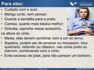 Para eles:
• Cuidado com o suor;
• Manga curta, nem pensar;
• Guarde a sandália para a praia;
• Camisa, quanto mais básica melhor;
• Gravata, capriche nesse acessório,
na altura do cinto;
• Meias, elas devem combinar com a cor do terno;
• Sapatos, podem ser de amarrar ou mocassim, bico
  quadrado, redondo ou clássico, nas cores preto ou
  marrom, combinando com o cinto;
• Evite excesso de joias, para não parecer um bicheiro.


© Professor Doutor Eduardo Marostica   Oratória - 2011
 