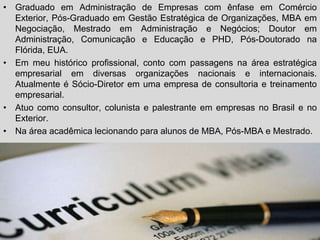 • Graduado em Administração de Empresas com ênfase em Comércio
                          Curriculum
  Exterior, Pós-Graduado em Gestão Estratégica de Organizações, MBA em
  Negociação, Mestrado em Administração e Negócios; Doutor em
  Administração, Comunicação e Educação e PHD, Pós-Doutorado na
  Flórida, EUA.
• Em meu histórico profissional, conto com passagens na área estratégica
  empresarial em diversas organizações nacionais e internacionais.
  Atualmente é Sócio-Diretor em uma empresa de consultoria e treinamento
  empresarial.
• Atuo como consultor, colunista e palestrante em empresas no Brasil e no
  Exterior.
• Na área acadêmica lecionando para alunos de MBA, Pós-MBA e Mestrado.
 