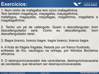 Exercícios:
1. Num ninho de mafagafos tem cinco mafagafinhos.
Tem também magafaços, maçagafas, maçagafinhos,
mafafagos, magaçafas, maçafagas, magafinhos, magafafos e
magafagafinhos.

2. Tenho um pé de cafanguito. Quem o descafanguitar; bom
descafanguitador será. Como eu descafanguitei, bom
descafanguitador serei.

3. Bagre branco, branco bagre, bagre branco, branco bagre.

4. A frota de frágeis fragatas, fretada por um franco frustrado,
enfreado de frio, naufragou na refrega, por frêmitos flecheiros
africanos.

5. O desinquivincavacador das caravelarias, desinquivincavacaria
as cavidades, que deveriam ser desinquivincavacadas.

© Professor Doutor Eduardo Marostica   Oratória - 2011
 