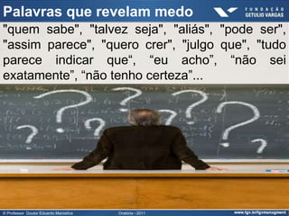 Palavras que revelam medo
"quem sabe", "talvez seja", "aliás", "pode ser",
"assim parece", "quero crer", "julgo que", "tudo
parece indicar que“, “eu acho”, “não sei
exatamente”, “não tenho certeza”...




© Professor Doutor Eduardo Marostica   Oratória - 2011
 