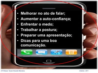 Sumário da aula
                        •    Melhorar no ato de falar;
                        •    Aumentar a auto-confiança;
                        •    Enfrentar o medo;
                        •    Trabalhar a postura;
                        •    Preparar uma apresentação;
                        •    Dicas para uma boa
                             comunicação.




© Professor Doutor Eduardo Marostica                      Oratória - 2011
 