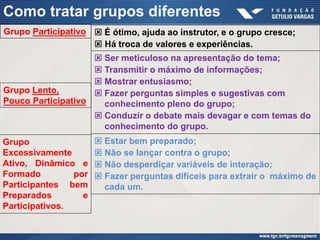 Como tratar grupos diferentes
Grupo Participativo  É ótimo, ajuda ao instrutor, e o grupo cresce;
                     Há troca de valores e experiências.
                     Ser meticuloso na apresentação do tema;
                     Transmitir o máximo de informações;
                     Mostrar entusiasmo;
Grupo Lento,         Fazer perguntas simples e sugestivas com
Pouco Participativo   conhecimento pleno do grupo;
                     Conduzir o debate mais devagar e com temas do
                      conhecimento do grupo.
Grupo                  Estar bem preparado;
Excessivamente         Não se lançar contra o grupo;
Ativo, Dinâmico e      Não desperdiçar variáveis de interação;
Formado         por    Fazer perguntas difíceis para extrair o máximo de
Participantes bem       cada um.
Preparados        e
Participativos.
 