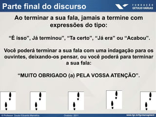 Parte final do discurso
            Ao terminar a sua fala, jamais a termine com
                        expressões do tipo:

      “É isso”, Já terminou”, “Ta certo”, “Já era” ou “Acabou”.

  Você poderá terminar a sua fala com uma indagação para os
  ouvintes, deixando-os pensar, ou você poderá para terminar
                          a sua fala:

               “MUITO OBRIGADO (a) PELA VOSSA ATENÇÃO”.




© Professor Doutor Eduardo Marostica   Oratória - 2011
 