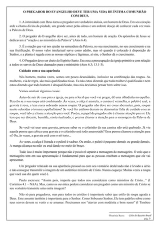 -------------------------------------------------------------
Oratória Sacra - Celso do Rozário Brasil
pág. 9
O PREGADOR DO EVANGELHO DEVE TER UMA VIDA DE ÍNTIMA COMUNHÃO
COM DEUS.
1. A intimidade com Deus torna o pregador um verdadeiro atalaia, um homem de Deus. Em seu coração
arde a chama divina da piedade, um grande amor pelas almas e um ardente desejo de conhecer cada vez mais
a Palavra de Deus.
2. O pregador do Evangelho deve ser, antes de tudo, um homem de oração. Os apóstolos de Jesus se
dedicavam à “oração e ao ministério da Palavra” (Atos 6.4).
3. É a oração que vai nos ajudar na semeadura da Palavra, no seu nascimento, no seu crescimento e na
sua frutificação. O nosso valor intelectual serve como adubo, mas só quando é colocado à disposição do
Senhor, e a planta é regada com as nossas súplicas e lágrimas, aí sim, o Senhor dá o crescimento.
4. O Pregador deve ser cheio do Espírito Santo. Era essa a preocupação da igreja primitiva com relação
a todos os servos de Deus chamados para o ministério (Atos 6.3; 13.1-3).
Cuidado com a sua aparência
Nós homens, muitas vezes, somos um pouco descuidados, inclusive na combinação das roupas. As
mulheres, via de regra, são mais qualificadas nisso. Eu não estou dizendo que toda mulher é qualificada e nem
estou dizendo que todo homem é desqualificado, mas nós devíamos pensar bem sobre isso.
Vamos analisar algumas coisas:
Antes de sair de casa para a igreja, ou para o local que você vai pregar, dê uma olhadinha no espelho.
Perceba se a sua roupa está combinando. Às vezes, a calça é amarela, a camisa é vermelha, o paletó é azul, a
gravata é roxa, e tem cores sobrando nessas roupas. O pregador não deve ser cores aberrantes, pois, roupas
muito coloridas o tornam espalhafatoso! Se você for estiloso demais ou demonstrar falta de cuidado com as
roupas, você talvez chame a atenção para você. Porém, o papel do pregador não é chamar atenção para si. Ele
tem que ser discreto, humilde, contextualizado, e precisa chamar a atenção para a mensagem da Palavra de
Deus.
Se você vai usar uma gravata, procure saber se o colarinho da sua camisa não está quebrado. Já viu
aquela pessoa que coloca uma gravata e o colarinho está todo amarrotado? Essa pessoa chamou a atenção para
si! Ou, às vezes, a gravata está com o nó torto...
Às vezes, a calça é listrada e o paletó é xadrez. Ou então, o paletó é pequeno demais ou grande demais.
A manga alcança na mão ou está dando no meio do braço.
Tudo isso é muito importante porque não é possível separar a mensagem do mensageiro. O zelo que o
mensageiro tem em sua apresentação é fundamental para que as pessoas recebam a mensagem que ele vai
apresentar.
Um pregador relaxado na sua aparência pessoal ou com seu vestuário desleixado não é levado a sério
e não consegue transmitir a imagem de um autêntico ministro de Cristo. Nunca esqueça: Muitas vezes a roupa
que você usa diz quem você é.
Paulo escreveu: “Assim pois, importa que todos nos considerem como ministros de Cristo...” (I
Coríntios 4.1 – NAA). Mas, como os ouvintes podem considerar um pregador como um ministro de Cristo se
seu vestuário transmite uma outra imagem?
Não só para pregadores, mas para todos os cristãos é importante saber que estilo de roupa agrada a
Deus. Esse assunto também é importante para o Senhor. Como Soberano Senhor, Ele tem padrões sobre como
seus servos devem se vestir e se arrumar. Precisamos nos “ataviar com modéstia e bom senso” (I Timóteo
 